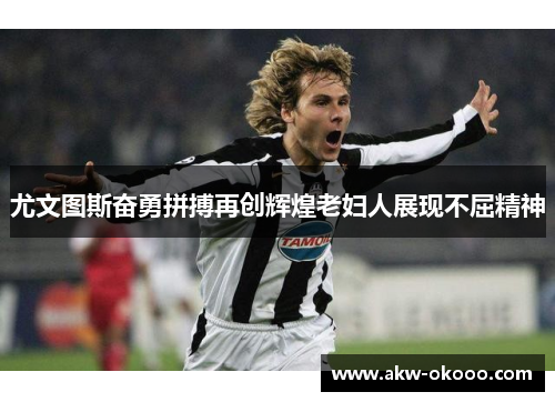 尤文图斯奋勇拼搏再创辉煌老妇人展现不屈精神